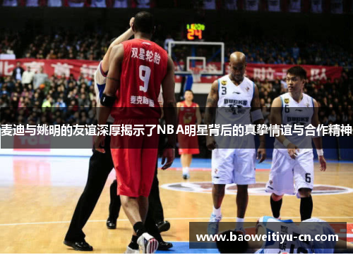 麦迪与姚明的友谊深厚揭示了NBA明星背后的真挚情谊与合作精神